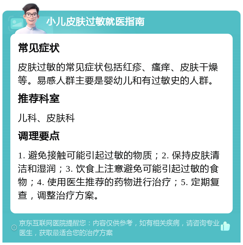 小儿皮肤过敏就医指南 常见症状 皮肤过敏的常见症状包括红疹、瘙痒、皮肤干燥等。易感人群主要是婴幼儿和有过敏史的人群。 推荐科室 儿科、皮肤科 调理要点 1. 避免接触可能引起过敏的物质；2. 保持皮肤清洁和湿润；3. 饮食上注意避免可能引起过敏的食物；4. 使用医生推荐的药物进行治疗；5. 定期复查，调整治疗方案。