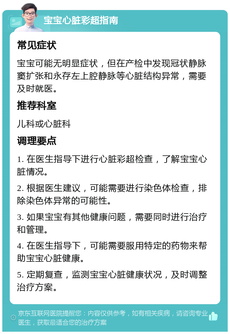 宝宝心脏彩超指南 常见症状 宝宝可能无明显症状，但在产检中发现冠状静脉窦扩张和永存左上腔静脉等心脏结构异常，需要及时就医。 推荐科室 儿科或心脏科 调理要点 1. 在医生指导下进行心脏彩超检查，了解宝宝心脏情况。 2. 根据医生建议，可能需要进行染色体检查，排除染色体异常的可能性。 3. 如果宝宝有其他健康问题，需要同时进行治疗和管理。 4. 在医生指导下，可能需要服用特定的药物来帮助宝宝心脏健康。 5. 定期复查，监测宝宝心脏健康状况，及时调整治疗方案。