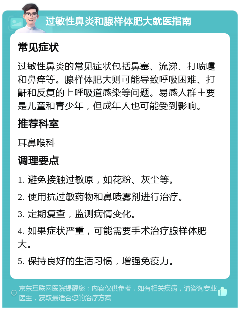 过敏性鼻炎和腺样体肥大就医指南 常见症状 过敏性鼻炎的常见症状包括鼻塞、流涕、打喷嚏和鼻痒等。腺样体肥大则可能导致呼吸困难、打鼾和反复的上呼吸道感染等问题。易感人群主要是儿童和青少年，但成年人也可能受到影响。 推荐科室 耳鼻喉科 调理要点 1. 避免接触过敏原，如花粉、灰尘等。 2. 使用抗过敏药物和鼻喷雾剂进行治疗。 3. 定期复查，监测病情变化。 4. 如果症状严重，可能需要手术治疗腺样体肥大。 5. 保持良好的生活习惯，增强免疫力。