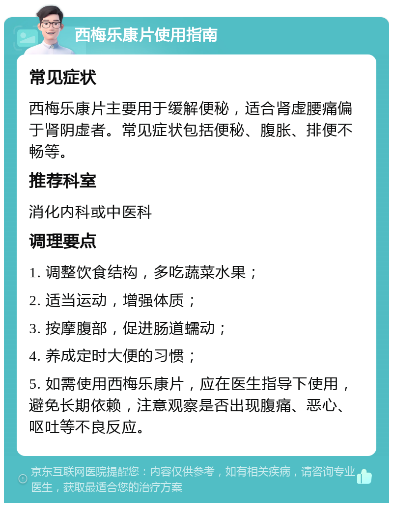 西梅乐康片使用指南 常见症状 西梅乐康片主要用于缓解便秘，适合肾虚腰痛偏于肾阴虚者。常见症状包括便秘、腹胀、排便不畅等。 推荐科室 消化内科或中医科 调理要点 1. 调整饮食结构，多吃蔬菜水果； 2. 适当运动，增强体质； 3. 按摩腹部，促进肠道蠕动； 4. 养成定时大便的习惯； 5. 如需使用西梅乐康片，应在医生指导下使用，避免长期依赖，注意观察是否出现腹痛、恶心、呕吐等不良反应。