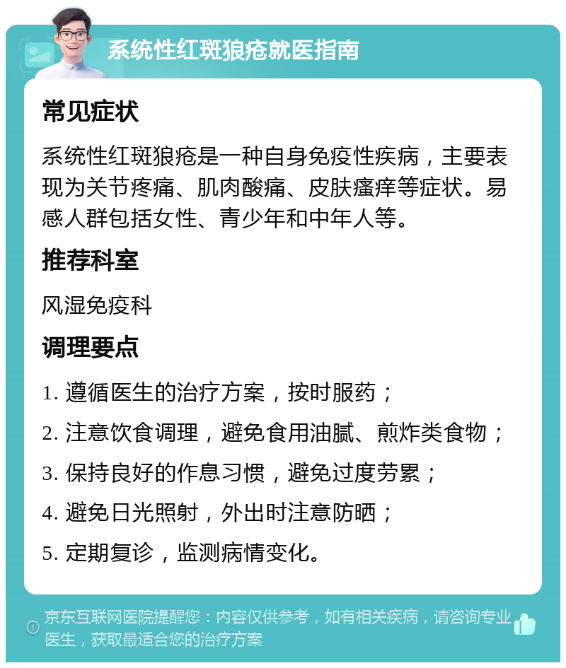 系统性红斑狼疮就医指南 常见症状 系统性红斑狼疮是一种自身免疫性疾病，主要表现为关节疼痛、肌肉酸痛、皮肤瘙痒等症状。易感人群包括女性、青少年和中年人等。 推荐科室 风湿免疫科 调理要点 1. 遵循医生的治疗方案，按时服药； 2. 注意饮食调理，避免食用油腻、煎炸类食物； 3. 保持良好的作息习惯，避免过度劳累； 4. 避免日光照射，外出时注意防晒； 5. 定期复诊，监测病情变化。