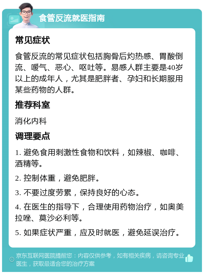 食管反流就医指南 常见症状 食管反流的常见症状包括胸骨后灼热感、胃酸倒流、嗳气、恶心、呕吐等。易感人群主要是40岁以上的成年人，尤其是肥胖者、孕妇和长期服用某些药物的人群。 推荐科室 消化内科 调理要点 1. 避免食用刺激性食物和饮料，如辣椒、咖啡、酒精等。 2. 控制体重，避免肥胖。 3. 不要过度劳累，保持良好的心态。 4. 在医生的指导下，合理使用药物治疗，如奥美拉唑、莫沙必利等。 5. 如果症状严重，应及时就医，避免延误治疗。