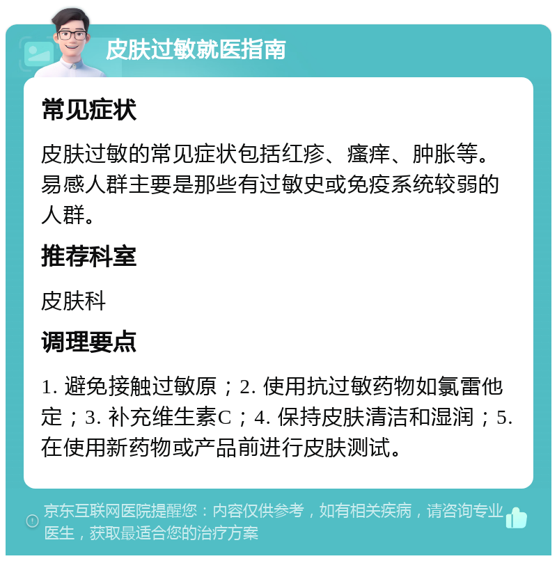 皮肤过敏就医指南 常见症状 皮肤过敏的常见症状包括红疹、瘙痒、肿胀等。易感人群主要是那些有过敏史或免疫系统较弱的人群。 推荐科室 皮肤科 调理要点 1. 避免接触过敏原；2. 使用抗过敏药物如氯雷他定；3. 补充维生素C；4. 保持皮肤清洁和湿润；5. 在使用新药物或产品前进行皮肤测试。