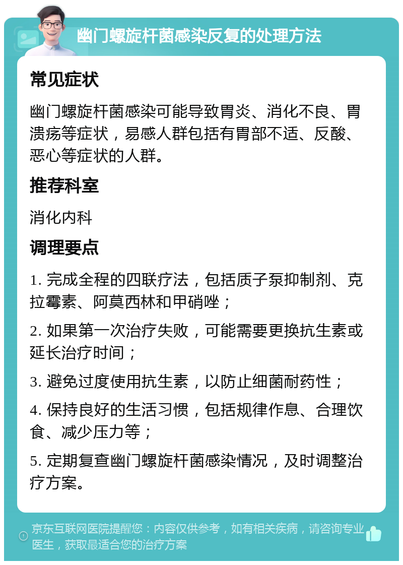 幽门螺旋杆菌感染反复的处理方法 常见症状 幽门螺旋杆菌感染可能导致胃炎、消化不良、胃溃疡等症状，易感人群包括有胃部不适、反酸、恶心等症状的人群。 推荐科室 消化内科 调理要点 1. 完成全程的四联疗法，包括质子泵抑制剂、克拉霉素、阿莫西林和甲硝唑； 2. 如果第一次治疗失败，可能需要更换抗生素或延长治疗时间； 3. 避免过度使用抗生素，以防止细菌耐药性； 4. 保持良好的生活习惯，包括规律作息、合理饮食、减少压力等； 5. 定期复查幽门螺旋杆菌感染情况，及时调整治疗方案。