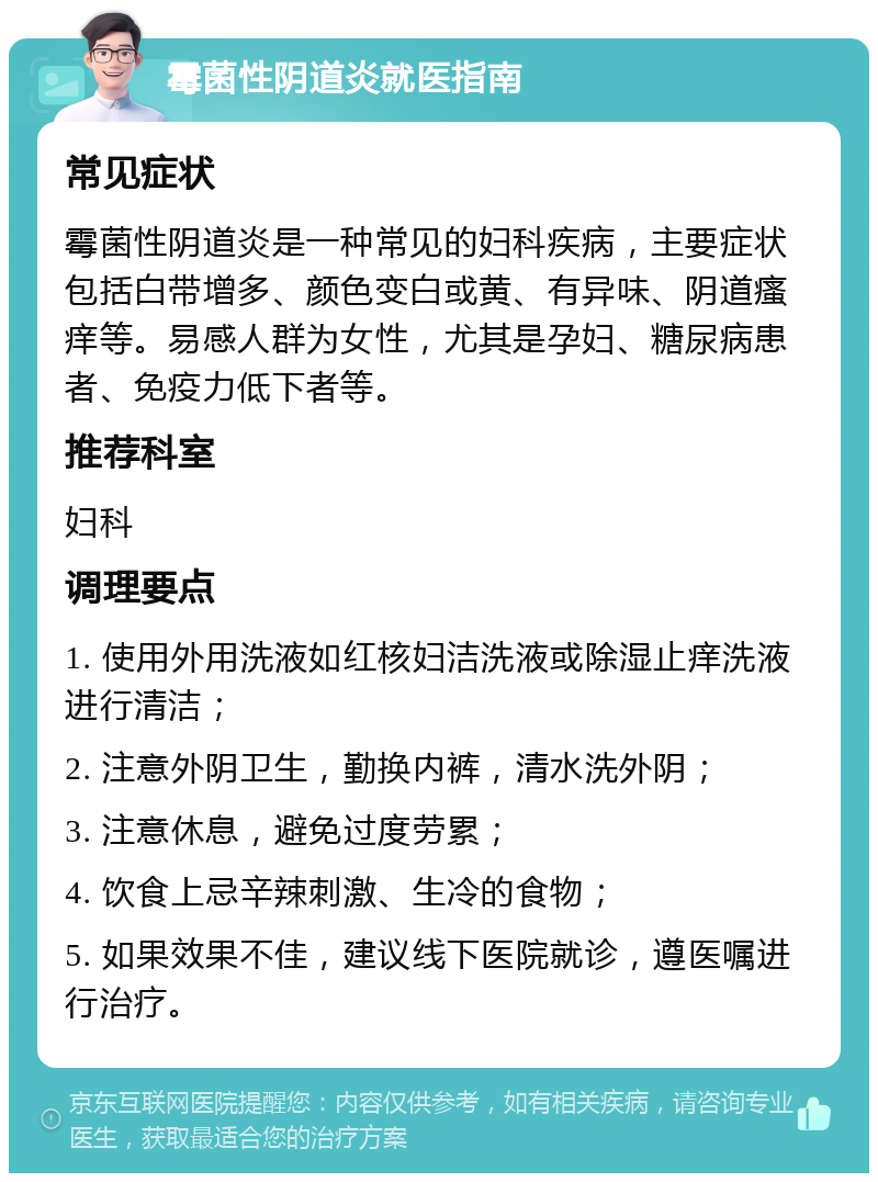 霉菌性阴道炎就医指南 常见症状 霉菌性阴道炎是一种常见的妇科疾病，主要症状包括白带增多、颜色变白或黄、有异味、阴道瘙痒等。易感人群为女性，尤其是孕妇、糖尿病患者、免疫力低下者等。 推荐科室 妇科 调理要点 1. 使用外用洗液如红核妇洁洗液或除湿止痒洗液进行清洁； 2. 注意外阴卫生，勤换内裤，清水洗外阴； 3. 注意休息，避免过度劳累； 4. 饮食上忌辛辣刺激、生冷的食物； 5. 如果效果不佳，建议线下医院就诊，遵医嘱进行治疗。