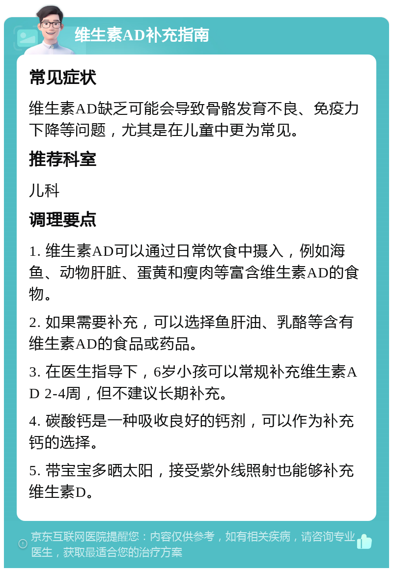 维生素AD补充指南 常见症状 维生素AD缺乏可能会导致骨骼发育不良、免疫力下降等问题，尤其是在儿童中更为常见。 推荐科室 儿科 调理要点 1. 维生素AD可以通过日常饮食中摄入，例如海鱼、动物肝脏、蛋黄和瘦肉等富含维生素AD的食物。 2. 如果需要补充，可以选择鱼肝油、乳酪等含有维生素AD的食品或药品。 3. 在医生指导下，6岁小孩可以常规补充维生素AD 2-4周，但不建议长期补充。 4. 碳酸钙是一种吸收良好的钙剂，可以作为补充钙的选择。 5. 带宝宝多晒太阳，接受紫外线照射也能够补充维生素D。