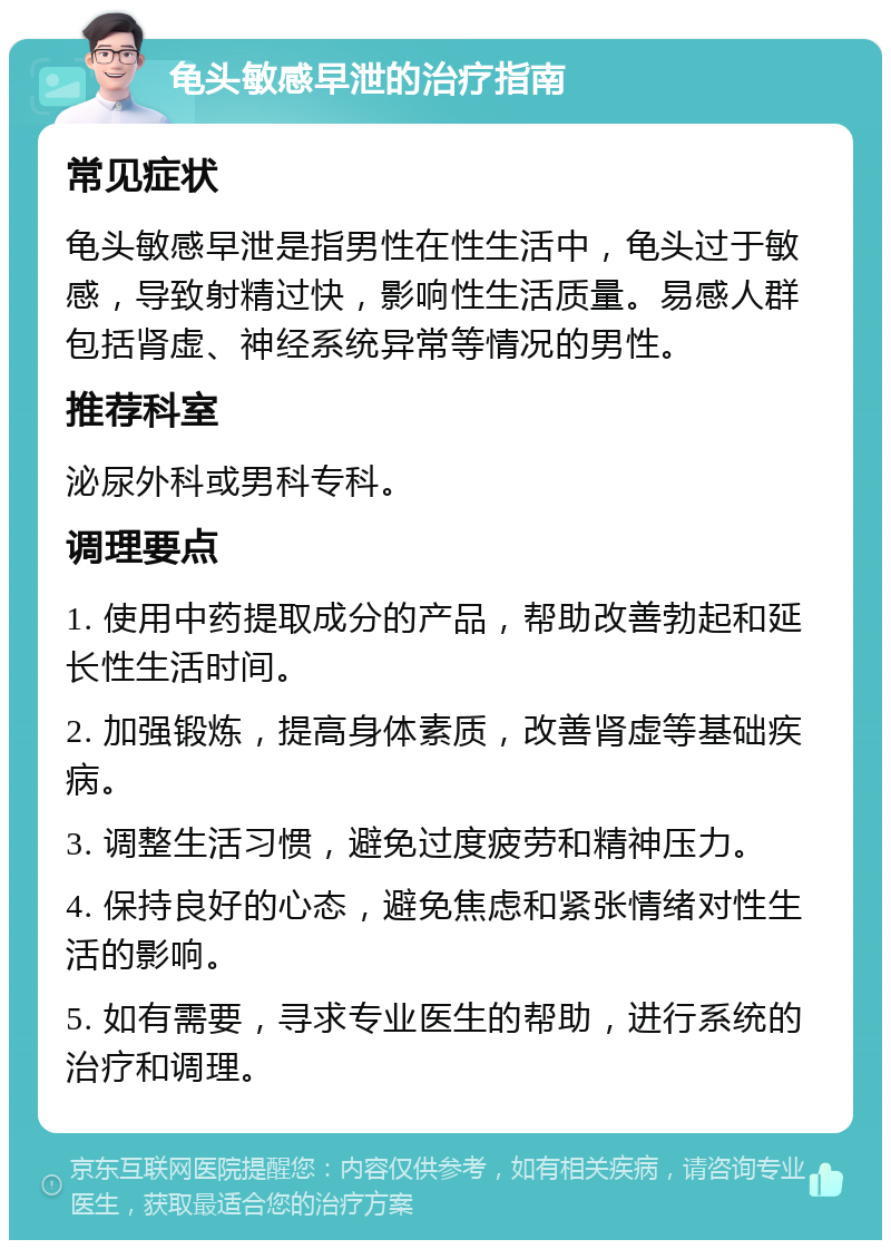 龟头敏感早泄的治疗指南 常见症状 龟头敏感早泄是指男性在性生活中，龟头过于敏感，导致射精过快，影响性生活质量。易感人群包括肾虚、神经系统异常等情况的男性。 推荐科室 泌尿外科或男科专科。 调理要点 1. 使用中药提取成分的产品，帮助改善勃起和延长性生活时间。 2. 加强锻炼，提高身体素质，改善肾虚等基础疾病。 3. 调整生活习惯，避免过度疲劳和精神压力。 4. 保持良好的心态，避免焦虑和紧张情绪对性生活的影响。 5. 如有需要，寻求专业医生的帮助，进行系统的治疗和调理。