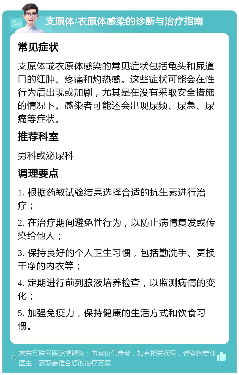 支原体/衣原体感染的诊断与治疗指南 常见症状 支原体或衣原体感染的常见症状包括龟头和尿道口的红肿、疼痛和灼热感。这些症状可能会在性行为后出现或加剧，尤其是在没有采取安全措施的情况下。感染者可能还会出现尿频、尿急、尿痛等症状。 推荐科室 男科或泌尿科 调理要点 1. 根据药敏试验结果选择合适的抗生素进行治疗； 2. 在治疗期间避免性行为，以防止病情复发或传染给他人； 3. 保持良好的个人卫生习惯，包括勤洗手、更换干净的内衣等； 4. 定期进行前列腺液培养检查，以监测病情的变化； 5. 加强免疫力，保持健康的生活方式和饮食习惯。