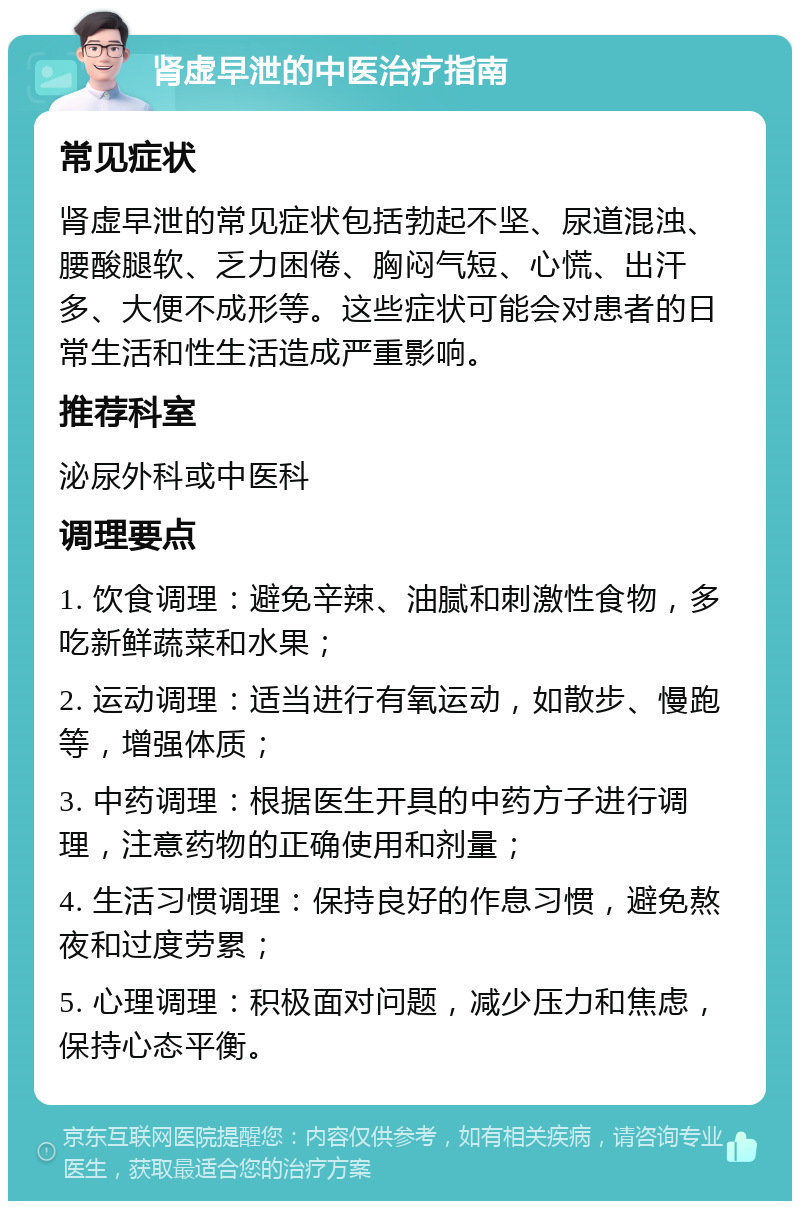 肾虚早泄的中医治疗指南 常见症状 肾虚早泄的常见症状包括勃起不坚、尿道混浊、腰酸腿软、乏力困倦、胸闷气短、心慌、出汗多、大便不成形等。这些症状可能会对患者的日常生活和性生活造成严重影响。 推荐科室 泌尿外科或中医科 调理要点 1. 饮食调理：避免辛辣、油腻和刺激性食物，多吃新鲜蔬菜和水果； 2. 运动调理：适当进行有氧运动，如散步、慢跑等，增强体质； 3. 中药调理：根据医生开具的中药方子进行调理，注意药物的正确使用和剂量； 4. 生活习惯调理：保持良好的作息习惯，避免熬夜和过度劳累； 5. 心理调理：积极面对问题，减少压力和焦虑，保持心态平衡。