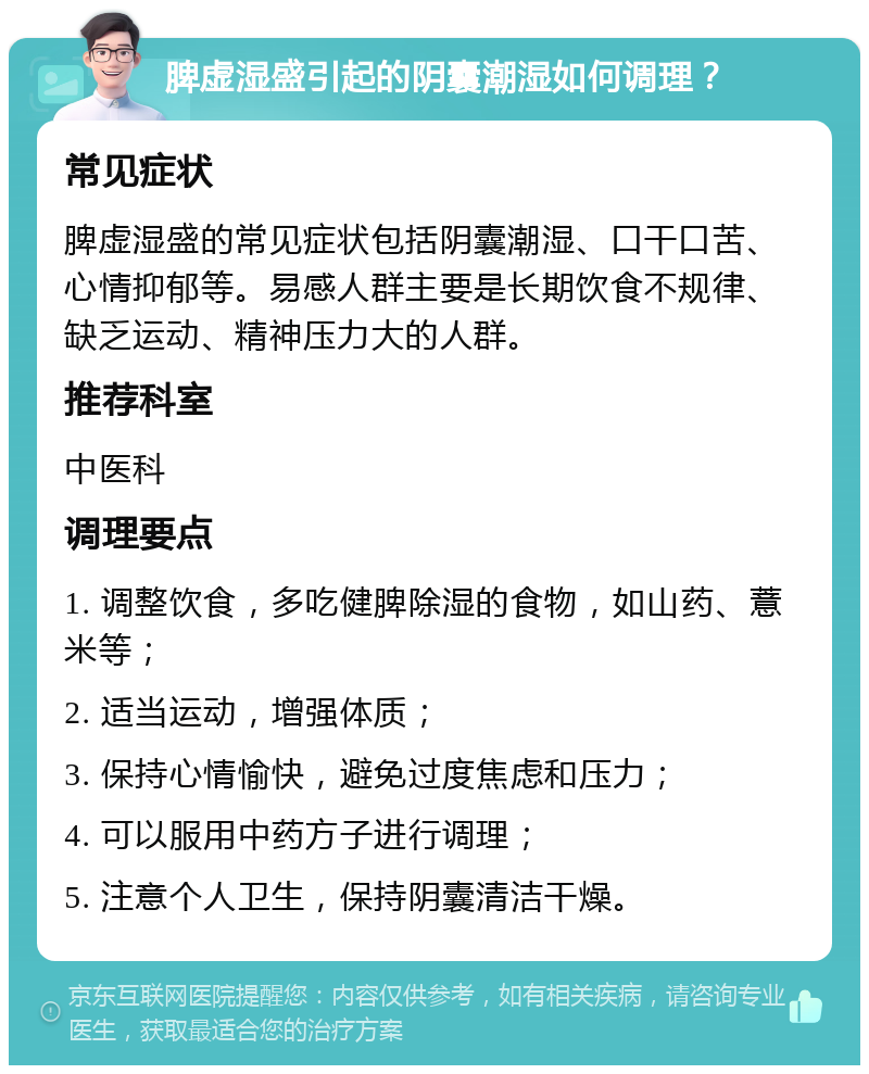 脾虚湿盛引起的阴囊潮湿如何调理？ 常见症状 脾虚湿盛的常见症状包括阴囊潮湿、口干口苦、心情抑郁等。易感人群主要是长期饮食不规律、缺乏运动、精神压力大的人群。 推荐科室 中医科 调理要点 1. 调整饮食，多吃健脾除湿的食物，如山药、薏米等； 2. 适当运动，增强体质； 3. 保持心情愉快，避免过度焦虑和压力； 4. 可以服用中药方子进行调理； 5. 注意个人卫生，保持阴囊清洁干燥。