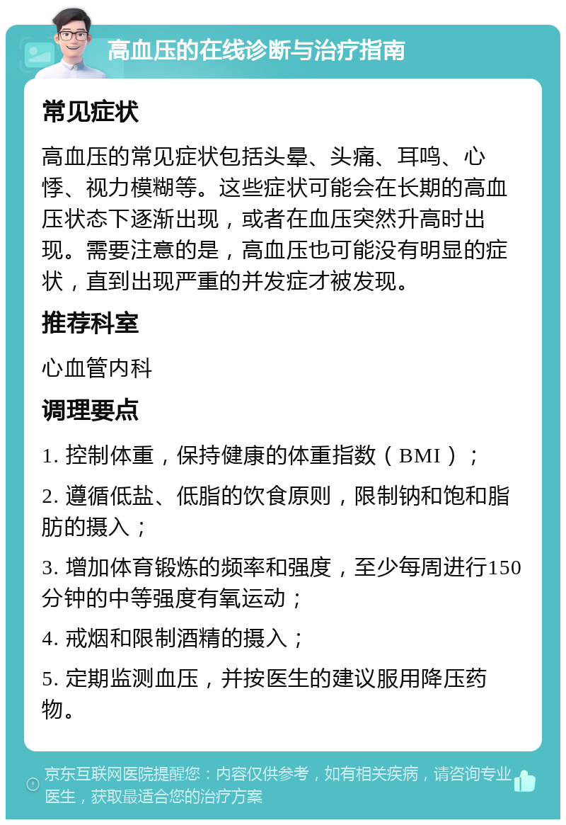 高血压的在线诊断与治疗指南 常见症状 高血压的常见症状包括头晕、头痛、耳鸣、心悸、视力模糊等。这些症状可能会在长期的高血压状态下逐渐出现，或者在血压突然升高时出现。需要注意的是，高血压也可能没有明显的症状，直到出现严重的并发症才被发现。 推荐科室 心血管内科 调理要点 1. 控制体重，保持健康的体重指数（BMI）； 2. 遵循低盐、低脂的饮食原则，限制钠和饱和脂肪的摄入； 3. 增加体育锻炼的频率和强度，至少每周进行150分钟的中等强度有氧运动； 4. 戒烟和限制酒精的摄入； 5. 定期监测血压，并按医生的建议服用降压药物。