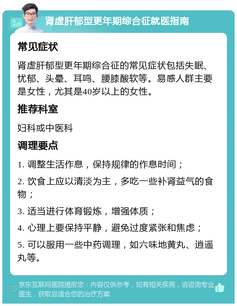 肾虚肝郁型更年期综合征就医指南 常见症状 肾虚肝郁型更年期综合征的常见症状包括失眠、忧郁、头晕、耳鸣、腰膝酸软等。易感人群主要是女性，尤其是40岁以上的女性。 推荐科室 妇科或中医科 调理要点 1. 调整生活作息，保持规律的作息时间； 2. 饮食上应以清淡为主，多吃一些补肾益气的食物； 3. 适当进行体育锻炼，增强体质； 4. 心理上要保持平静，避免过度紧张和焦虑； 5. 可以服用一些中药调理，如六味地黄丸、逍遥丸等。