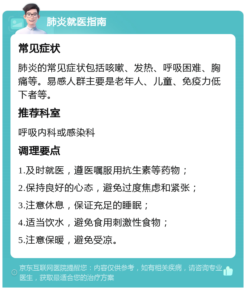 肺炎就医指南 常见症状 肺炎的常见症状包括咳嗽、发热、呼吸困难、胸痛等。易感人群主要是老年人、儿童、免疫力低下者等。 推荐科室 呼吸内科或感染科 调理要点 1.及时就医，遵医嘱服用抗生素等药物； 2.保持良好的心态，避免过度焦虑和紧张； 3.注意休息，保证充足的睡眠； 4.适当饮水，避免食用刺激性食物； 5.注意保暖，避免受凉。