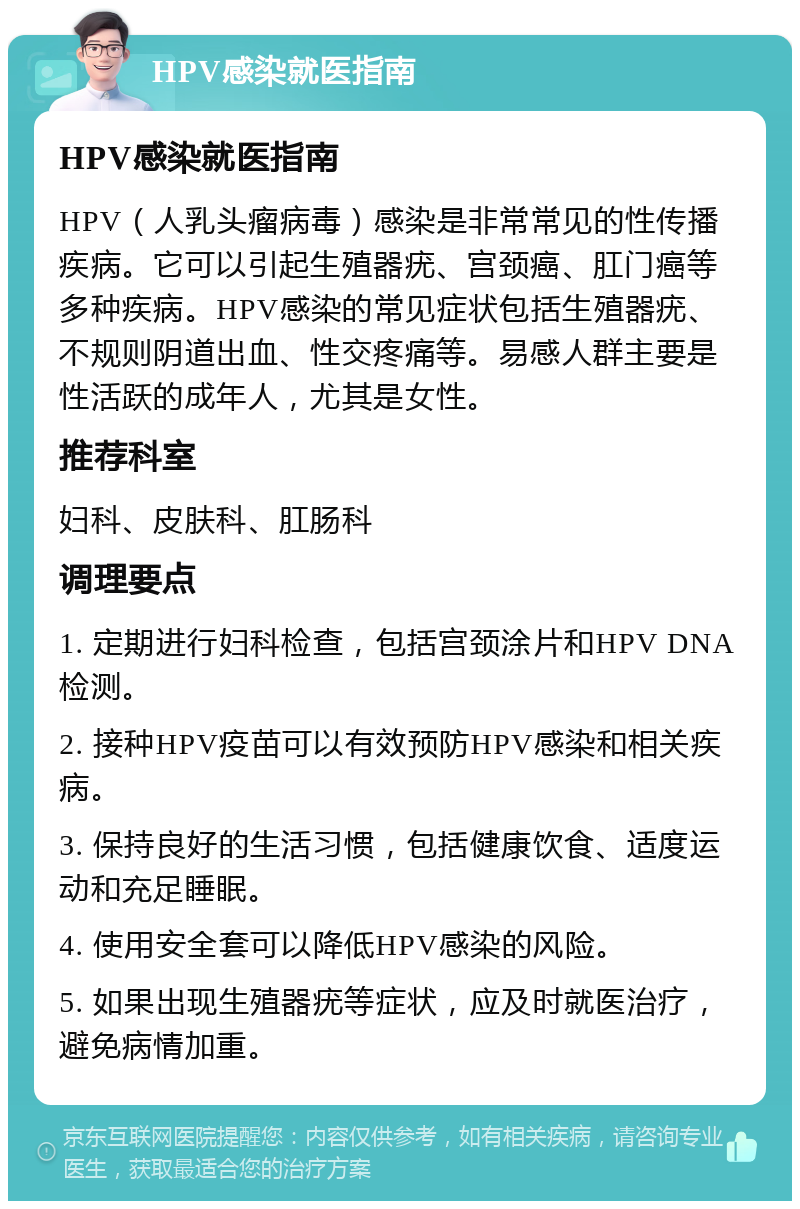 HPV感染就医指南 HPV感染就医指南 HPV（人乳头瘤病毒）感染是非常常见的性传播疾病。它可以引起生殖器疣、宫颈癌、肛门癌等多种疾病。HPV感染的常见症状包括生殖器疣、不规则阴道出血、性交疼痛等。易感人群主要是性活跃的成年人，尤其是女性。 推荐科室 妇科、皮肤科、肛肠科 调理要点 1. 定期进行妇科检查，包括宫颈涂片和HPV DNA检测。 2. 接种HPV疫苗可以有效预防HPV感染和相关疾病。 3. 保持良好的生活习惯，包括健康饮食、适度运动和充足睡眠。 4. 使用安全套可以降低HPV感染的风险。 5. 如果出现生殖器疣等症状，应及时就医治疗，避免病情加重。