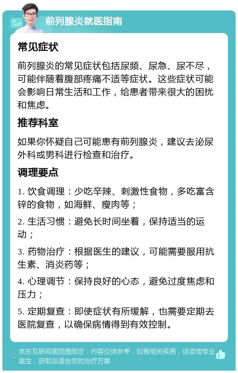 前列腺炎就医指南 常见症状 前列腺炎的常见症状包括尿频、尿急、尿不尽，可能伴随着腹部疼痛不适等症状。这些症状可能会影响日常生活和工作，给患者带来很大的困扰和焦虑。 推荐科室 如果你怀疑自己可能患有前列腺炎，建议去泌尿外科或男科进行检查和治疗。 调理要点 1. 饮食调理：少吃辛辣、刺激性食物，多吃富含锌的食物，如海鲜、瘦肉等； 2. 生活习惯：避免长时间坐着，保持适当的运动； 3. 药物治疗：根据医生的建议，可能需要服用抗生素、消炎药等； 4. 心理调节：保持良好的心态，避免过度焦虑和压力； 5. 定期复查：即使症状有所缓解，也需要定期去医院复查，以确保病情得到有效控制。