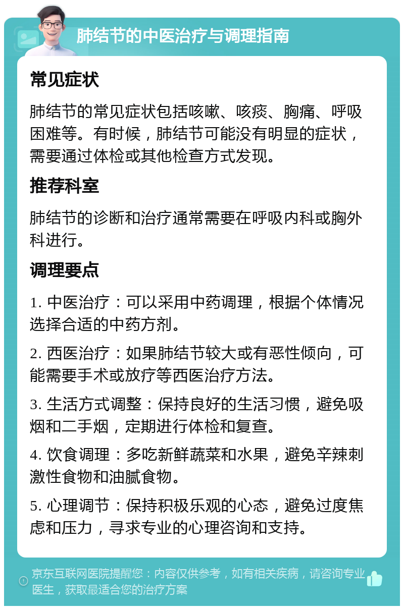 肺结节的中医治疗与调理指南 常见症状 肺结节的常见症状包括咳嗽、咳痰、胸痛、呼吸困难等。有时候，肺结节可能没有明显的症状，需要通过体检或其他检查方式发现。 推荐科室 肺结节的诊断和治疗通常需要在呼吸内科或胸外科进行。 调理要点 1. 中医治疗：可以采用中药调理，根据个体情况选择合适的中药方剂。 2. 西医治疗：如果肺结节较大或有恶性倾向，可能需要手术或放疗等西医治疗方法。 3. 生活方式调整：保持良好的生活习惯，避免吸烟和二手烟，定期进行体检和复查。 4. 饮食调理：多吃新鲜蔬菜和水果，避免辛辣刺激性食物和油腻食物。 5. 心理调节：保持积极乐观的心态，避免过度焦虑和压力，寻求专业的心理咨询和支持。