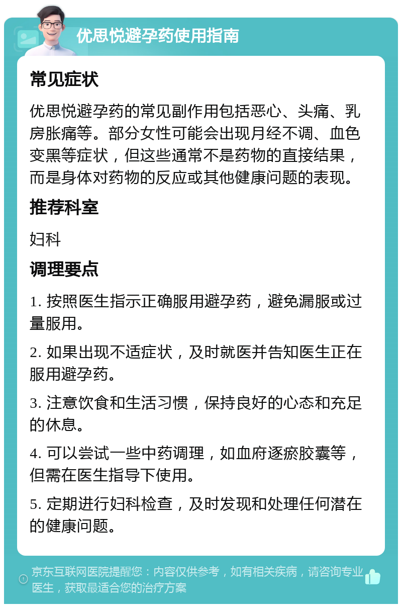 优思悦避孕药使用指南 常见症状 优思悦避孕药的常见副作用包括恶心、头痛、乳房胀痛等。部分女性可能会出现月经不调、血色变黑等症状，但这些通常不是药物的直接结果，而是身体对药物的反应或其他健康问题的表现。 推荐科室 妇科 调理要点 1. 按照医生指示正确服用避孕药，避免漏服或过量服用。 2. 如果出现不适症状，及时就医并告知医生正在服用避孕药。 3. 注意饮食和生活习惯，保持良好的心态和充足的休息。 4. 可以尝试一些中药调理，如血府逐瘀胶囊等，但需在医生指导下使用。 5. 定期进行妇科检查，及时发现和处理任何潜在的健康问题。