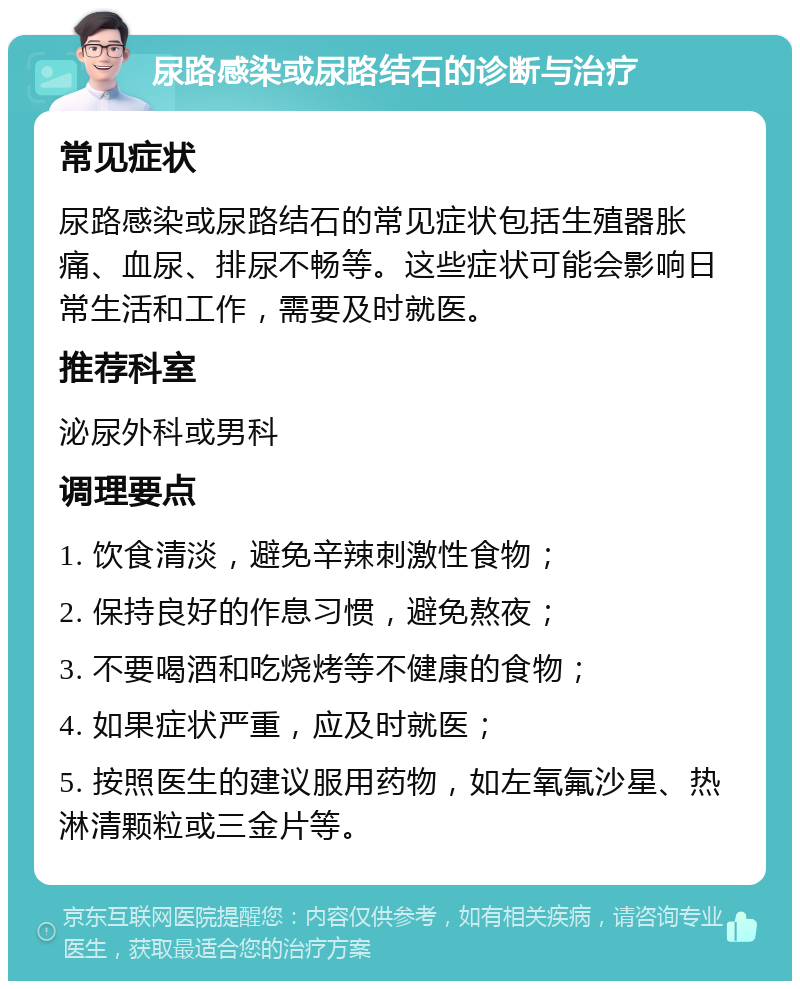 尿路感染或尿路结石的诊断与治疗 常见症状 尿路感染或尿路结石的常见症状包括生殖器胀痛、血尿、排尿不畅等。这些症状可能会影响日常生活和工作，需要及时就医。 推荐科室 泌尿外科或男科 调理要点 1. 饮食清淡，避免辛辣刺激性食物； 2. 保持良好的作息习惯，避免熬夜； 3. 不要喝酒和吃烧烤等不健康的食物； 4. 如果症状严重，应及时就医； 5. 按照医生的建议服用药物，如左氧氟沙星、热淋清颗粒或三金片等。