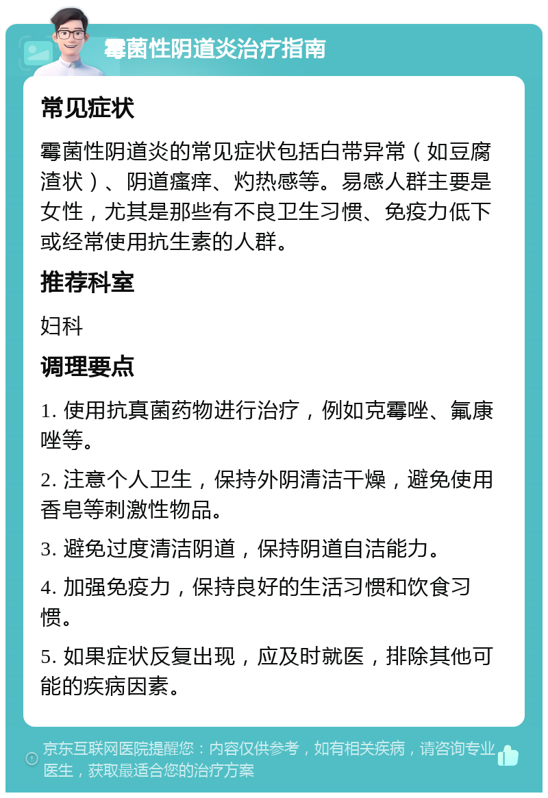 霉菌性阴道炎治疗指南 常见症状 霉菌性阴道炎的常见症状包括白带异常（如豆腐渣状）、阴道瘙痒、灼热感等。易感人群主要是女性，尤其是那些有不良卫生习惯、免疫力低下或经常使用抗生素的人群。 推荐科室 妇科 调理要点 1. 使用抗真菌药物进行治疗，例如克霉唑、氟康唑等。 2. 注意个人卫生，保持外阴清洁干燥，避免使用香皂等刺激性物品。 3. 避免过度清洁阴道，保持阴道自洁能力。 4. 加强免疫力，保持良好的生活习惯和饮食习惯。 5. 如果症状反复出现，应及时就医，排除其他可能的疾病因素。