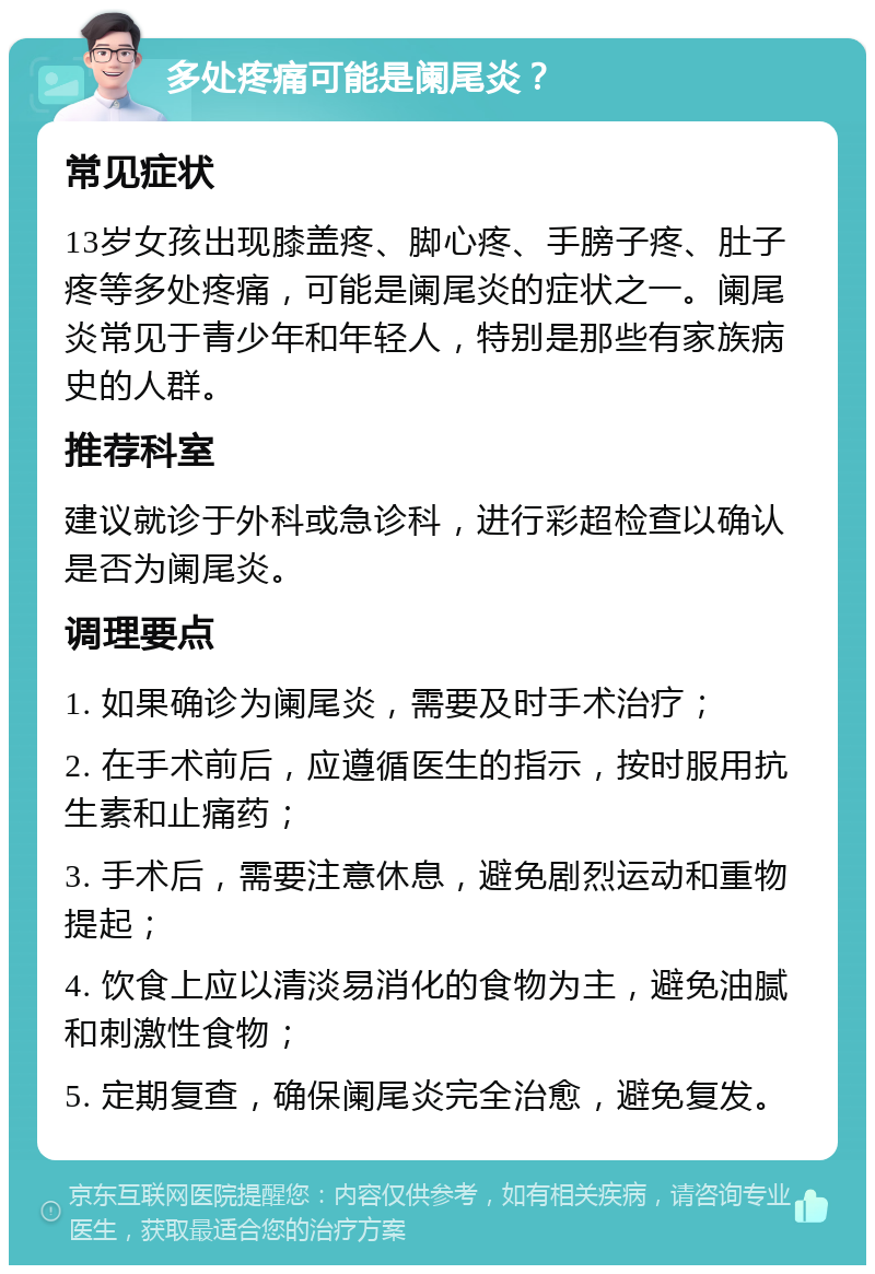 多处疼痛可能是阑尾炎？ 常见症状 13岁女孩出现膝盖疼、脚心疼、手膀子疼、肚子疼等多处疼痛，可能是阑尾炎的症状之一。阑尾炎常见于青少年和年轻人，特别是那些有家族病史的人群。 推荐科室 建议就诊于外科或急诊科，进行彩超检查以确认是否为阑尾炎。 调理要点 1. 如果确诊为阑尾炎，需要及时手术治疗； 2. 在手术前后，应遵循医生的指示，按时服用抗生素和止痛药； 3. 手术后，需要注意休息，避免剧烈运动和重物提起； 4. 饮食上应以清淡易消化的食物为主，避免油腻和刺激性食物； 5. 定期复查，确保阑尾炎完全治愈，避免复发。