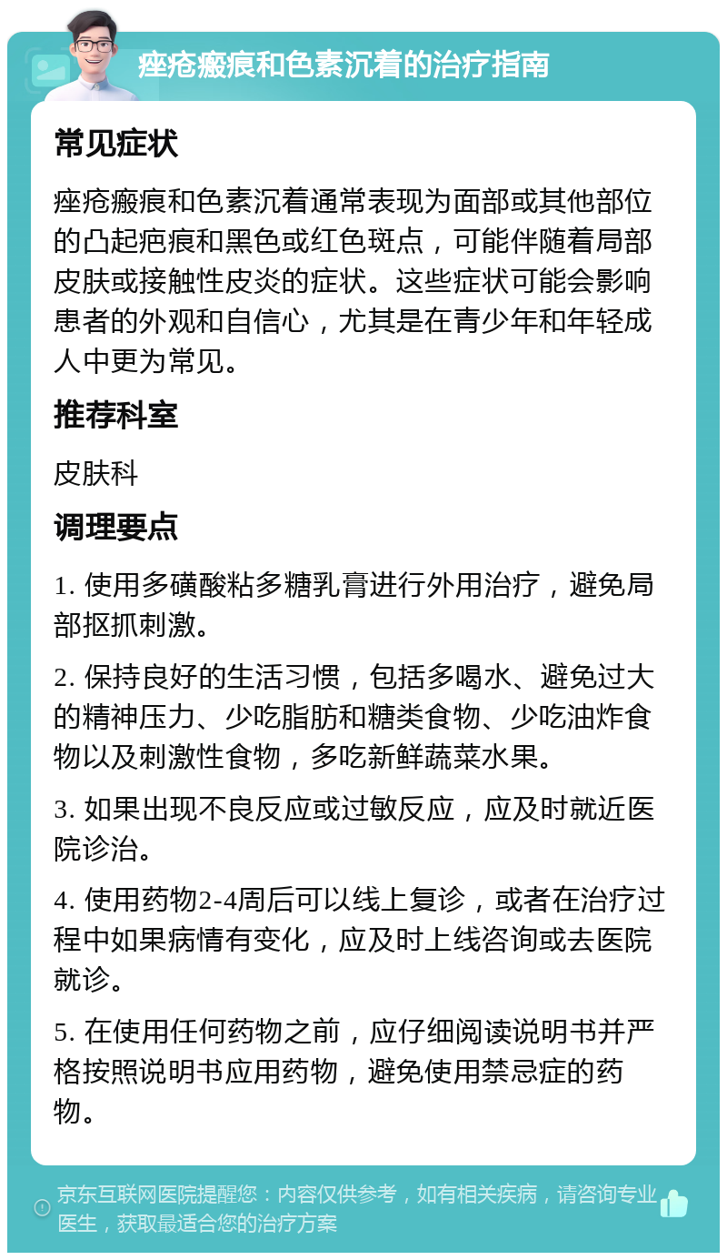 痤疮瘢痕和色素沉着的治疗指南 常见症状 痤疮瘢痕和色素沉着通常表现为面部或其他部位的凸起疤痕和黑色或红色斑点，可能伴随着局部皮肤或接触性皮炎的症状。这些症状可能会影响患者的外观和自信心，尤其是在青少年和年轻成人中更为常见。 推荐科室 皮肤科 调理要点 1. 使用多磺酸粘多糖乳膏进行外用治疗，避免局部抠抓刺激。 2. 保持良好的生活习惯，包括多喝水、避免过大的精神压力、少吃脂肪和糖类食物、少吃油炸食物以及刺激性食物，多吃新鲜蔬菜水果。 3. 如果出现不良反应或过敏反应，应及时就近医院诊治。 4. 使用药物2-4周后可以线上复诊，或者在治疗过程中如果病情有变化，应及时上线咨询或去医院就诊。 5. 在使用任何药物之前，应仔细阅读说明书并严格按照说明书应用药物，避免使用禁忌症的药物。