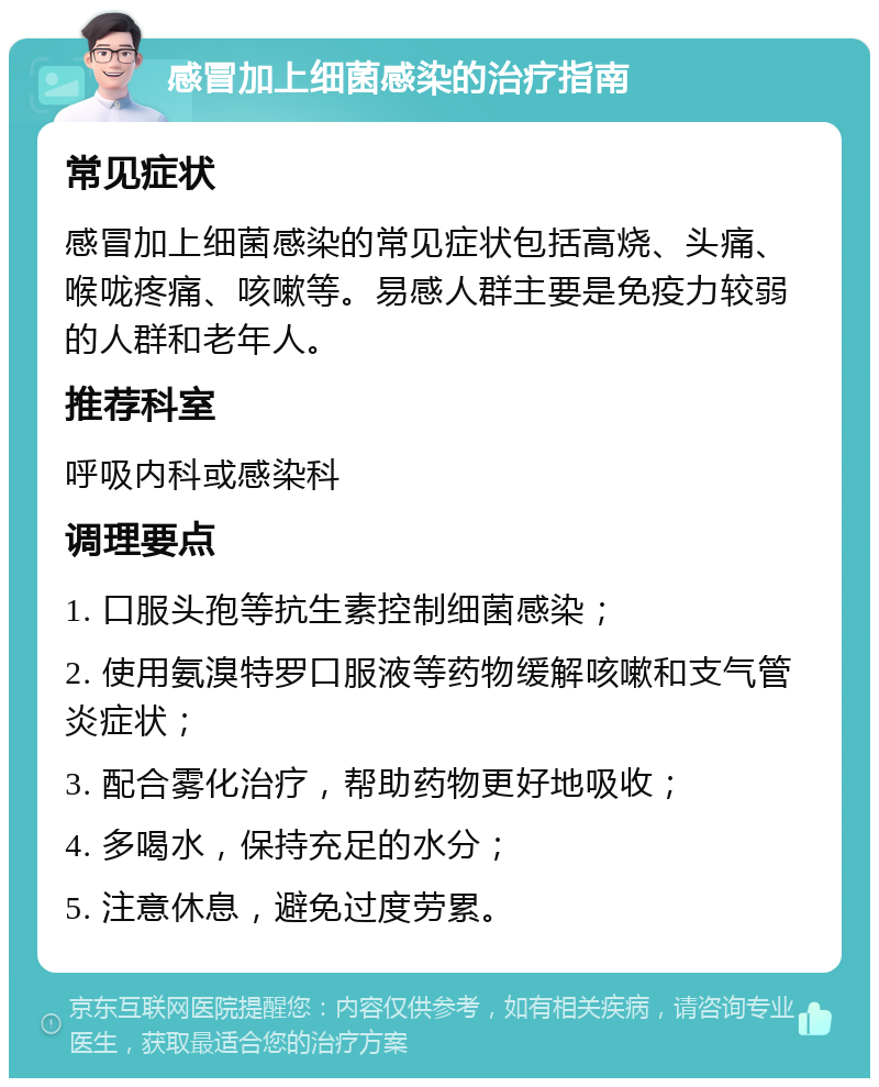 感冒加上细菌感染的治疗指南 常见症状 感冒加上细菌感染的常见症状包括高烧、头痛、喉咙疼痛、咳嗽等。易感人群主要是免疫力较弱的人群和老年人。 推荐科室 呼吸内科或感染科 调理要点 1. 口服头孢等抗生素控制细菌感染； 2. 使用氨溴特罗口服液等药物缓解咳嗽和支气管炎症状； 3. 配合雾化治疗，帮助药物更好地吸收； 4. 多喝水，保持充足的水分； 5. 注意休息，避免过度劳累。