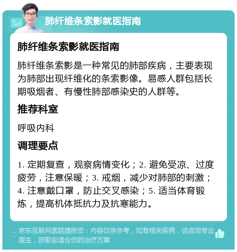 肺纤维条索影就医指南 肺纤维条索影就医指南 肺纤维条索影是一种常见的肺部疾病，主要表现为肺部出现纤维化的条索影像。易感人群包括长期吸烟者、有慢性肺部感染史的人群等。 推荐科室 呼吸内科 调理要点 1. 定期复查，观察病情变化；2. 避免受凉、过度疲劳，注意保暖；3. 戒烟，减少对肺部的刺激；4. 注意戴口罩，防止交叉感染；5. 适当体育锻炼，提高机体抵抗力及抗寒能力。