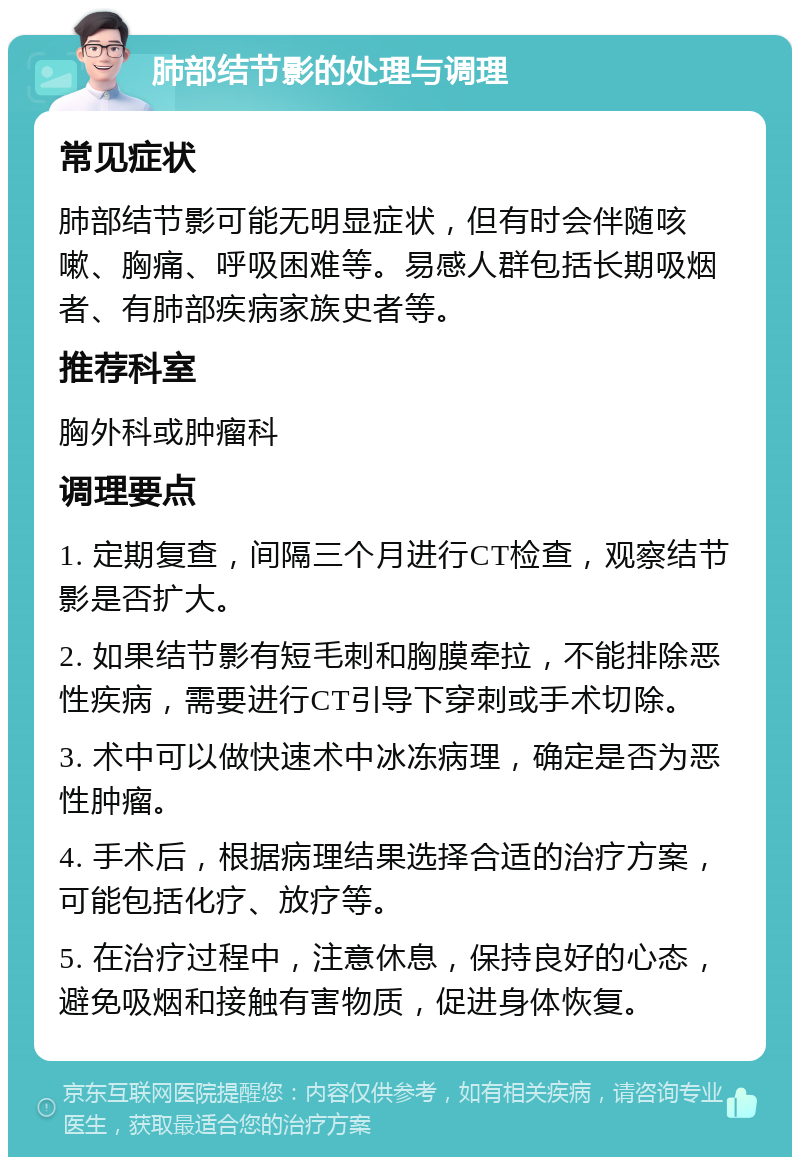 肺部结节影的处理与调理 常见症状 肺部结节影可能无明显症状，但有时会伴随咳嗽、胸痛、呼吸困难等。易感人群包括长期吸烟者、有肺部疾病家族史者等。 推荐科室 胸外科或肿瘤科 调理要点 1. 定期复查，间隔三个月进行CT检查，观察结节影是否扩大。 2. 如果结节影有短毛刺和胸膜牵拉，不能排除恶性疾病，需要进行CT引导下穿刺或手术切除。 3. 术中可以做快速术中冰冻病理，确定是否为恶性肿瘤。 4. 手术后，根据病理结果选择合适的治疗方案，可能包括化疗、放疗等。 5. 在治疗过程中，注意休息，保持良好的心态，避免吸烟和接触有害物质，促进身体恢复。