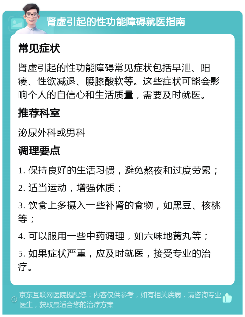 肾虚引起的性功能障碍就医指南 常见症状 肾虚引起的性功能障碍常见症状包括早泄、阳痿、性欲减退、腰膝酸软等。这些症状可能会影响个人的自信心和生活质量，需要及时就医。 推荐科室 泌尿外科或男科 调理要点 1. 保持良好的生活习惯，避免熬夜和过度劳累； 2. 适当运动，增强体质； 3. 饮食上多摄入一些补肾的食物，如黑豆、核桃等； 4. 可以服用一些中药调理，如六味地黄丸等； 5. 如果症状严重，应及时就医，接受专业的治疗。