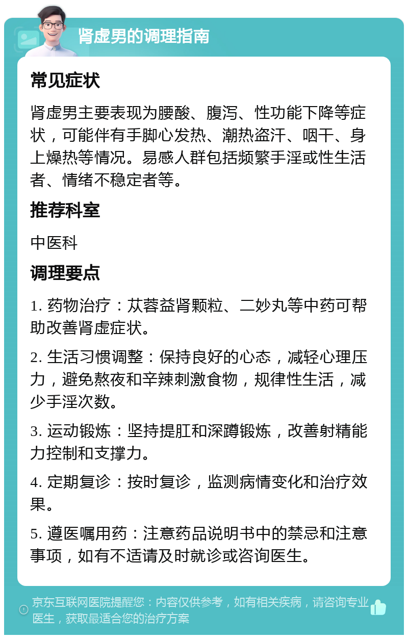 肾虚男的调理指南 常见症状 肾虚男主要表现为腰酸、腹泻、性功能下降等症状，可能伴有手脚心发热、潮热盗汗、咽干、身上燥热等情况。易感人群包括频繁手淫或性生活者、情绪不稳定者等。 推荐科室 中医科 调理要点 1. 药物治疗：苁蓉益肾颗粒、二妙丸等中药可帮助改善肾虚症状。 2. 生活习惯调整：保持良好的心态，减轻心理压力，避免熬夜和辛辣刺激食物，规律性生活，减少手淫次数。 3. 运动锻炼：坚持提肛和深蹲锻炼，改善射精能力控制和支撑力。 4. 定期复诊：按时复诊，监测病情变化和治疗效果。 5. 遵医嘱用药：注意药品说明书中的禁忌和注意事项，如有不适请及时就诊或咨询医生。