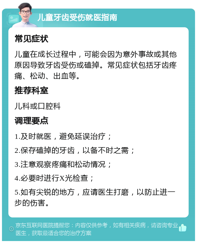 儿童牙齿受伤就医指南 常见症状 儿童在成长过程中，可能会因为意外事故或其他原因导致牙齿受伤或磕掉。常见症状包括牙齿疼痛、松动、出血等。 推荐科室 儿科或口腔科 调理要点 1.及时就医，避免延误治疗； 2.保存磕掉的牙齿，以备不时之需； 3.注意观察疼痛和松动情况； 4.必要时进行X光检查； 5.如有尖锐的地方，应请医生打磨，以防止进一步的伤害。