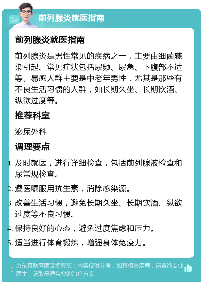 前列腺炎就医指南 前列腺炎就医指南 前列腺炎是男性常见的疾病之一，主要由细菌感染引起。常见症状包括尿频、尿急、下腹部不适等。易感人群主要是中老年男性，尤其是那些有不良生活习惯的人群，如长期久坐、长期饮酒、纵欲过度等。 推荐科室 泌尿外科 调理要点 及时就医，进行详细检查，包括前列腺液检查和尿常规检查。 遵医嘱服用抗生素，消除感染源。 改善生活习惯，避免长期久坐、长期饮酒、纵欲过度等不良习惯。 保持良好的心态，避免过度焦虑和压力。 适当进行体育锻炼，增强身体免疫力。