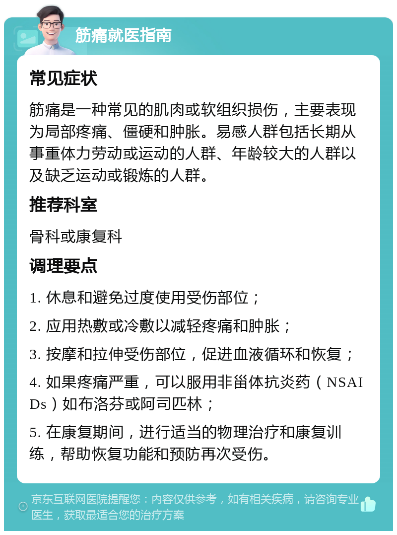 筋痛就医指南 常见症状 筋痛是一种常见的肌肉或软组织损伤，主要表现为局部疼痛、僵硬和肿胀。易感人群包括长期从事重体力劳动或运动的人群、年龄较大的人群以及缺乏运动或锻炼的人群。 推荐科室 骨科或康复科 调理要点 1. 休息和避免过度使用受伤部位； 2. 应用热敷或冷敷以减轻疼痛和肿胀； 3. 按摩和拉伸受伤部位，促进血液循环和恢复； 4. 如果疼痛严重，可以服用非甾体抗炎药（NSAIDs）如布洛芬或阿司匹林； 5. 在康复期间，进行适当的物理治疗和康复训练，帮助恢复功能和预防再次受伤。