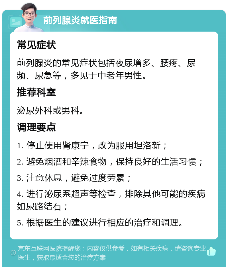 前列腺炎就医指南 常见症状 前列腺炎的常见症状包括夜尿增多、腰疼、尿频、尿急等，多见于中老年男性。 推荐科室 泌尿外科或男科。 调理要点 1. 停止使用肾康宁，改为服用坦洛新； 2. 避免烟酒和辛辣食物，保持良好的生活习惯； 3. 注意休息，避免过度劳累； 4. 进行泌尿系超声等检查，排除其他可能的疾病如尿路结石； 5. 根据医生的建议进行相应的治疗和调理。