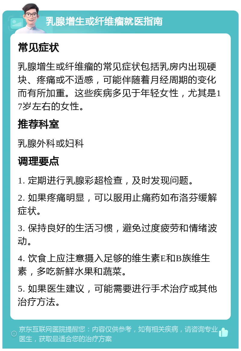 乳腺增生或纤维瘤就医指南 常见症状 乳腺增生或纤维瘤的常见症状包括乳房内出现硬块、疼痛或不适感，可能伴随着月经周期的变化而有所加重。这些疾病多见于年轻女性，尤其是17岁左右的女性。 推荐科室 乳腺外科或妇科 调理要点 1. 定期进行乳腺彩超检查，及时发现问题。 2. 如果疼痛明显，可以服用止痛药如布洛芬缓解症状。 3. 保持良好的生活习惯，避免过度疲劳和情绪波动。 4. 饮食上应注意摄入足够的维生素E和B族维生素，多吃新鲜水果和蔬菜。 5. 如果医生建议，可能需要进行手术治疗或其他治疗方法。