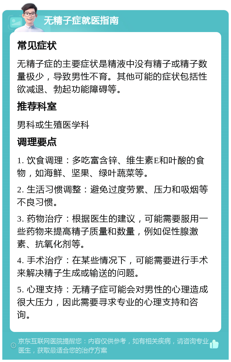 无精子症就医指南 常见症状 无精子症的主要症状是精液中没有精子或精子数量极少，导致男性不育。其他可能的症状包括性欲减退、勃起功能障碍等。 推荐科室 男科或生殖医学科 调理要点 1. 饮食调理：多吃富含锌、维生素E和叶酸的食物，如海鲜、坚果、绿叶蔬菜等。 2. 生活习惯调整：避免过度劳累、压力和吸烟等不良习惯。 3. 药物治疗：根据医生的建议，可能需要服用一些药物来提高精子质量和数量，例如促性腺激素、抗氧化剂等。 4. 手术治疗：在某些情况下，可能需要进行手术来解决精子生成或输送的问题。 5. 心理支持：无精子症可能会对男性的心理造成很大压力，因此需要寻求专业的心理支持和咨询。