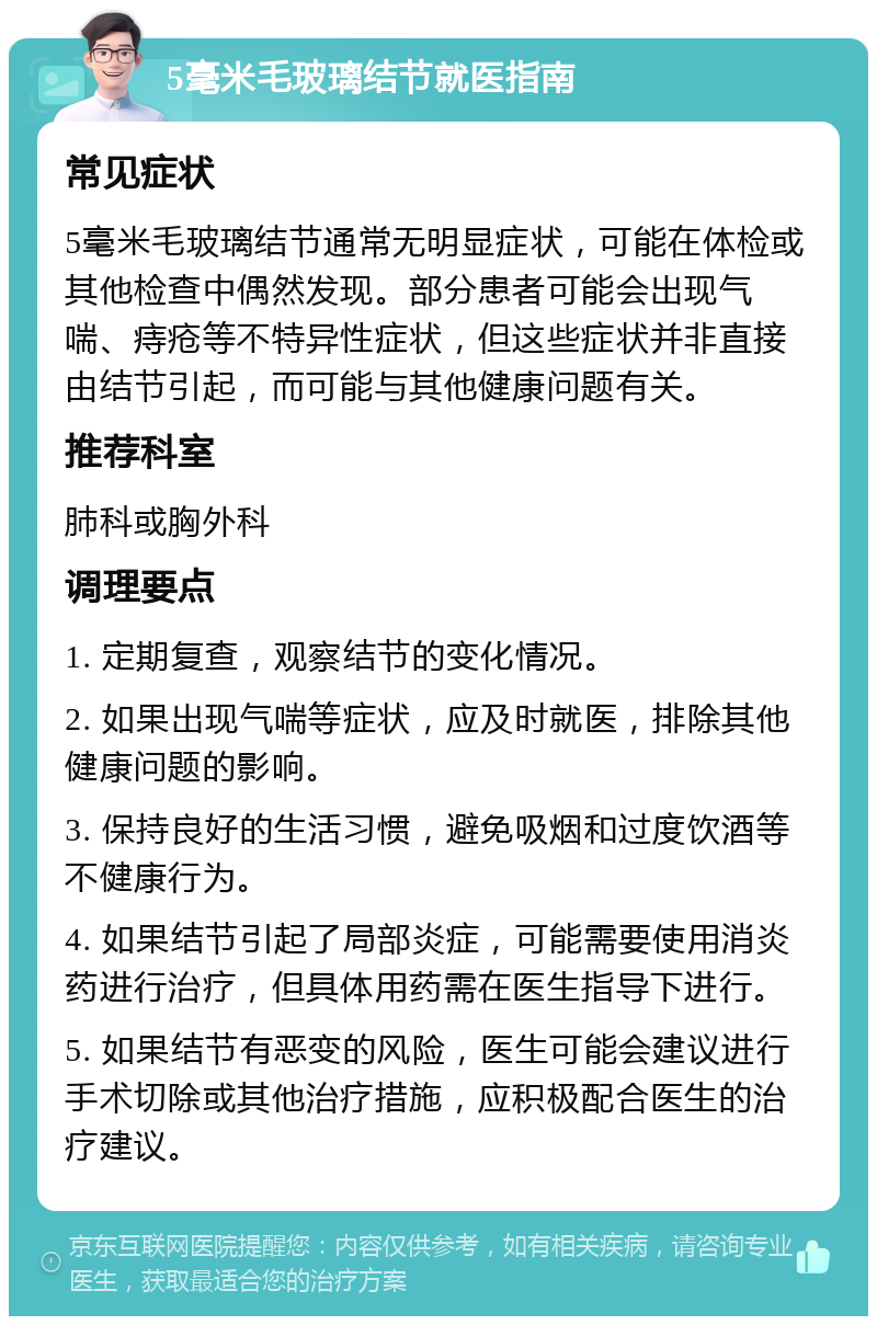 5毫米毛玻璃结节就医指南 常见症状 5毫米毛玻璃结节通常无明显症状，可能在体检或其他检查中偶然发现。部分患者可能会出现气喘、痔疮等不特异性症状，但这些症状并非直接由结节引起，而可能与其他健康问题有关。 推荐科室 肺科或胸外科 调理要点 1. 定期复查，观察结节的变化情况。 2. 如果出现气喘等症状，应及时就医，排除其他健康问题的影响。 3. 保持良好的生活习惯，避免吸烟和过度饮酒等不健康行为。 4. 如果结节引起了局部炎症，可能需要使用消炎药进行治疗，但具体用药需在医生指导下进行。 5. 如果结节有恶变的风险，医生可能会建议进行手术切除或其他治疗措施，应积极配合医生的治疗建议。