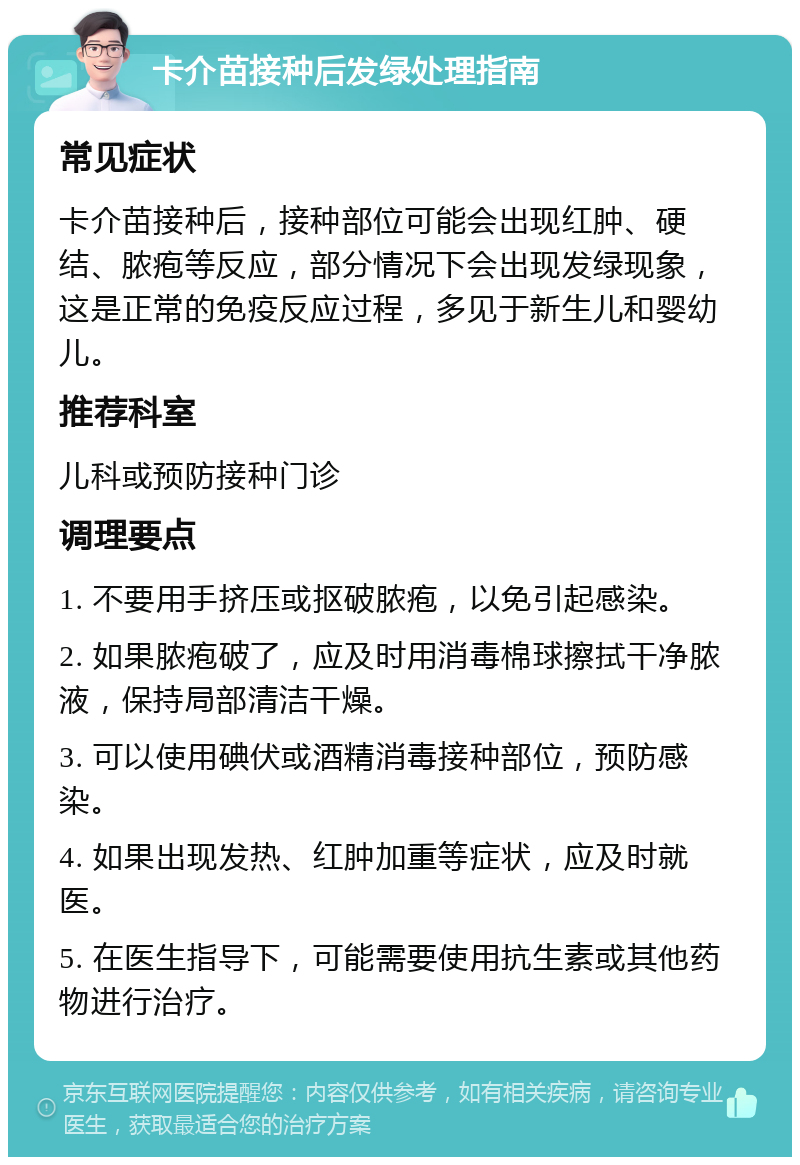 卡介苗接种后发绿处理指南 常见症状 卡介苗接种后，接种部位可能会出现红肿、硬结、脓疱等反应，部分情况下会出现发绿现象，这是正常的免疫反应过程，多见于新生儿和婴幼儿。 推荐科室 儿科或预防接种门诊 调理要点 1. 不要用手挤压或抠破脓疱，以免引起感染。 2. 如果脓疱破了，应及时用消毒棉球擦拭干净脓液，保持局部清洁干燥。 3. 可以使用碘伏或酒精消毒接种部位，预防感染。 4. 如果出现发热、红肿加重等症状，应及时就医。 5. 在医生指导下，可能需要使用抗生素或其他药物进行治疗。