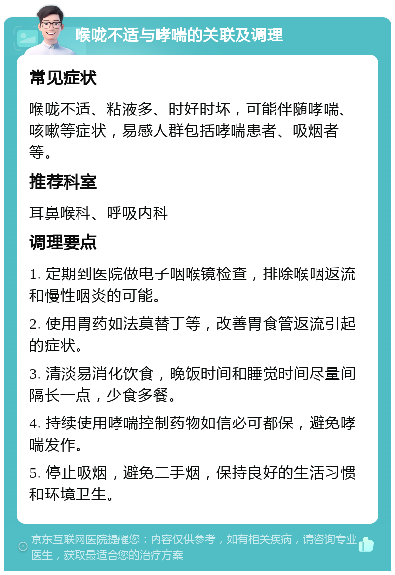 喉咙不适与哮喘的关联及调理 常见症状 喉咙不适、粘液多、时好时坏，可能伴随哮喘、咳嗽等症状，易感人群包括哮喘患者、吸烟者等。 推荐科室 耳鼻喉科、呼吸内科 调理要点 1. 定期到医院做电子咽喉镜检查，排除喉咽返流和慢性咽炎的可能。 2. 使用胃药如法莫替丁等，改善胃食管返流引起的症状。 3. 清淡易消化饮食，晚饭时间和睡觉时间尽量间隔长一点，少食多餐。 4. 持续使用哮喘控制药物如信必可都保，避免哮喘发作。 5. 停止吸烟，避免二手烟，保持良好的生活习惯和环境卫生。