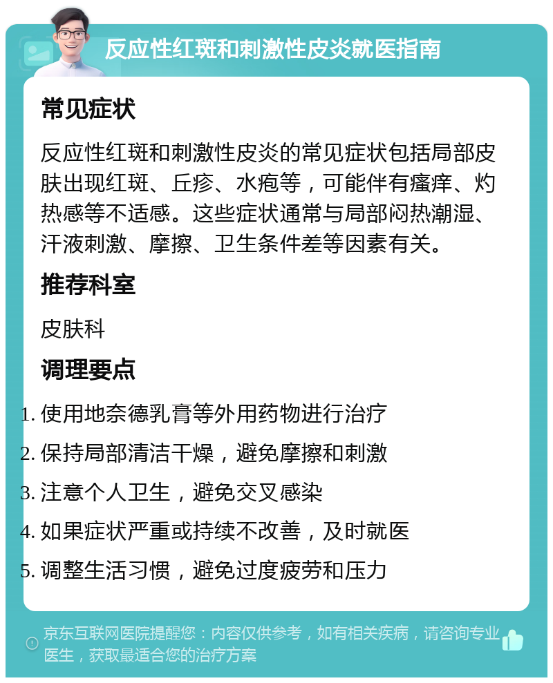 反应性红斑和刺激性皮炎就医指南 常见症状 反应性红斑和刺激性皮炎的常见症状包括局部皮肤出现红斑、丘疹、水疱等，可能伴有瘙痒、灼热感等不适感。这些症状通常与局部闷热潮湿、汗液刺激、摩擦、卫生条件差等因素有关。 推荐科室 皮肤科 调理要点 使用地奈德乳膏等外用药物进行治疗 保持局部清洁干燥，避免摩擦和刺激 注意个人卫生，避免交叉感染 如果症状严重或持续不改善，及时就医 调整生活习惯，避免过度疲劳和压力