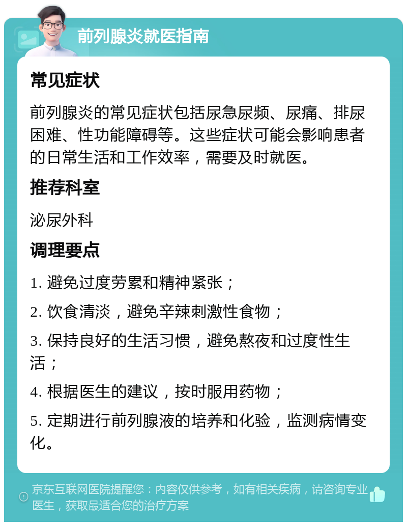 前列腺炎就医指南 常见症状 前列腺炎的常见症状包括尿急尿频、尿痛、排尿困难、性功能障碍等。这些症状可能会影响患者的日常生活和工作效率，需要及时就医。 推荐科室 泌尿外科 调理要点 1. 避免过度劳累和精神紧张； 2. 饮食清淡，避免辛辣刺激性食物； 3. 保持良好的生活习惯，避免熬夜和过度性生活； 4. 根据医生的建议，按时服用药物； 5. 定期进行前列腺液的培养和化验，监测病情变化。