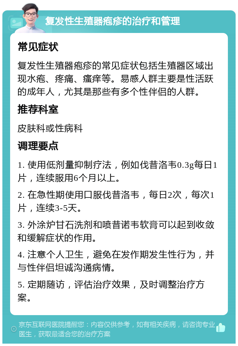 复发性生殖器疱疹的治疗和管理 常见症状 复发性生殖器疱疹的常见症状包括生殖器区域出现水疱、疼痛、瘙痒等。易感人群主要是性活跃的成年人，尤其是那些有多个性伴侣的人群。 推荐科室 皮肤科或性病科 调理要点 1. 使用低剂量抑制疗法，例如伐昔洛韦0.3g每日1片，连续服用6个月以上。 2. 在急性期使用口服伐昔洛韦，每日2次，每次1片，连续3-5天。 3. 外涂炉甘石洗剂和喷昔诺韦软膏可以起到收敛和缓解症状的作用。 4. 注意个人卫生，避免在发作期发生性行为，并与性伴侣坦诚沟通病情。 5. 定期随访，评估治疗效果，及时调整治疗方案。