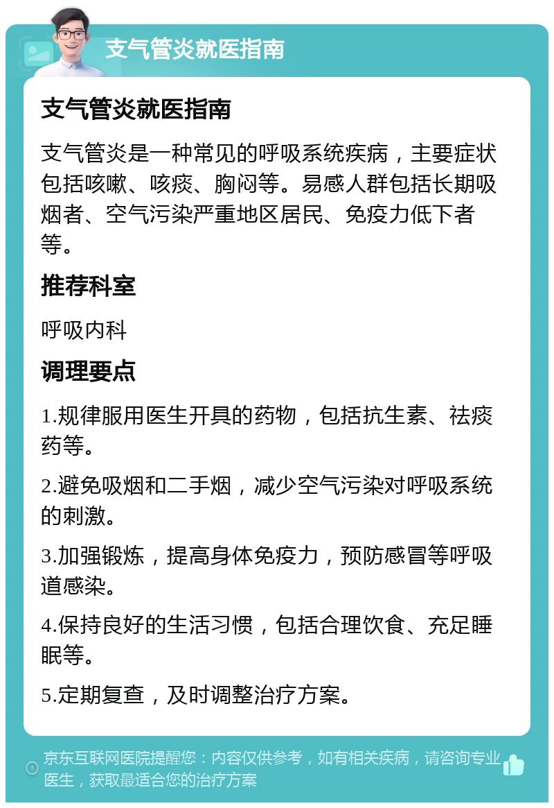 支气管炎就医指南 支气管炎就医指南 支气管炎是一种常见的呼吸系统疾病，主要症状包括咳嗽、咳痰、胸闷等。易感人群包括长期吸烟者、空气污染严重地区居民、免疫力低下者等。 推荐科室 呼吸内科 调理要点 1.规律服用医生开具的药物，包括抗生素、祛痰药等。 2.避免吸烟和二手烟，减少空气污染对呼吸系统的刺激。 3.加强锻炼，提高身体免疫力，预防感冒等呼吸道感染。 4.保持良好的生活习惯，包括合理饮食、充足睡眠等。 5.定期复查，及时调整治疗方案。