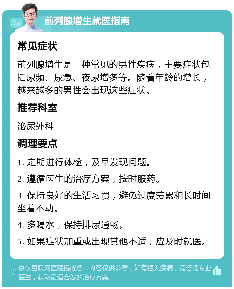 前列腺增生就医指南 常见症状 前列腺增生是一种常见的男性疾病，主要症状包括尿频、尿急、夜尿增多等。随着年龄的增长，越来越多的男性会出现这些症状。 推荐科室 泌尿外科 调理要点 1. 定期进行体检，及早发现问题。 2. 遵循医生的治疗方案，按时服药。 3. 保持良好的生活习惯，避免过度劳累和长时间坐着不动。 4. 多喝水，保持排尿通畅。 5. 如果症状加重或出现其他不适，应及时就医。