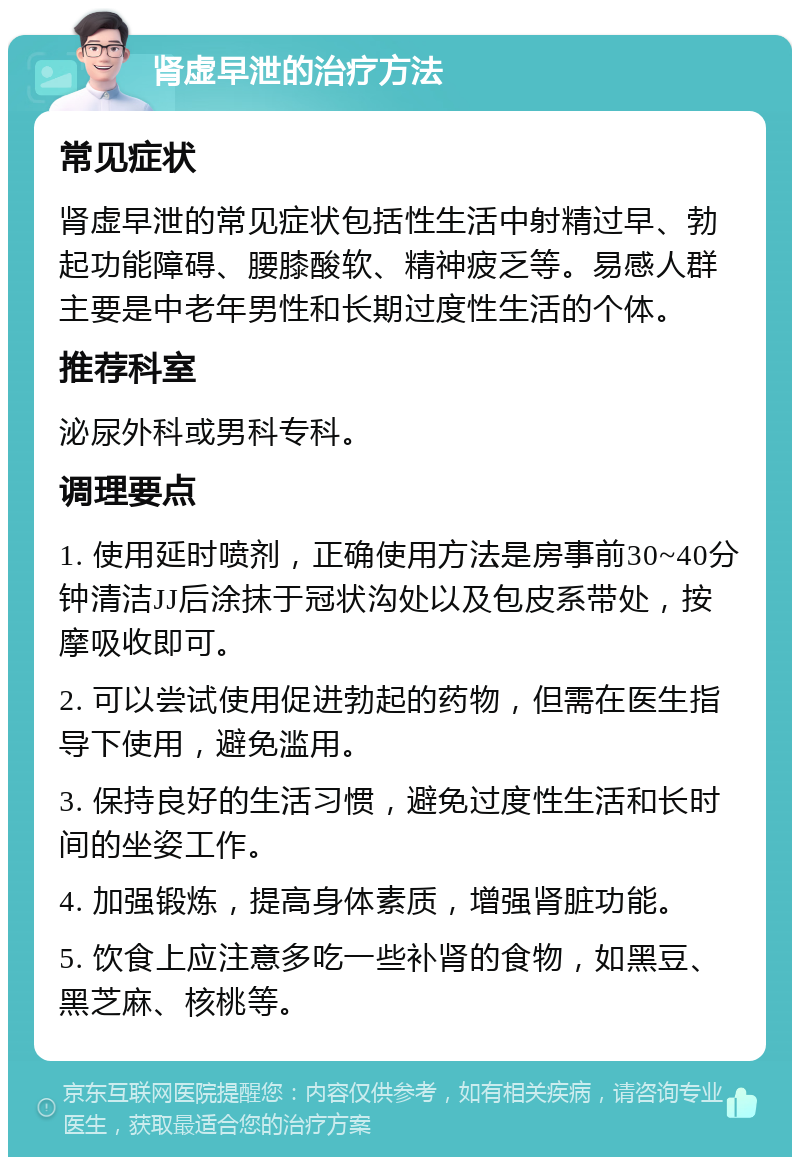 肾虚早泄的治疗方法 常见症状 肾虚早泄的常见症状包括性生活中射精过早、勃起功能障碍、腰膝酸软、精神疲乏等。易感人群主要是中老年男性和长期过度性生活的个体。 推荐科室 泌尿外科或男科专科。 调理要点 1. 使用延时喷剂，正确使用方法是房事前30~40分钟清洁JJ后涂抹于冠状沟处以及包皮系带处，按摩吸收即可。 2. 可以尝试使用促进勃起的药物，但需在医生指导下使用，避免滥用。 3. 保持良好的生活习惯，避免过度性生活和长时间的坐姿工作。 4. 加强锻炼，提高身体素质，增强肾脏功能。 5. 饮食上应注意多吃一些补肾的食物，如黑豆、黑芝麻、核桃等。