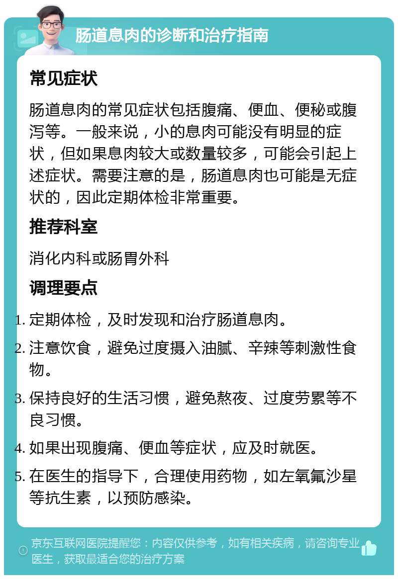 肠道息肉的诊断和治疗指南 常见症状 肠道息肉的常见症状包括腹痛、便血、便秘或腹泻等。一般来说，小的息肉可能没有明显的症状，但如果息肉较大或数量较多，可能会引起上述症状。需要注意的是，肠道息肉也可能是无症状的，因此定期体检非常重要。 推荐科室 消化内科或肠胃外科 调理要点 定期体检，及时发现和治疗肠道息肉。 注意饮食，避免过度摄入油腻、辛辣等刺激性食物。 保持良好的生活习惯，避免熬夜、过度劳累等不良习惯。 如果出现腹痛、便血等症状，应及时就医。 在医生的指导下，合理使用药物，如左氧氟沙星等抗生素，以预防感染。