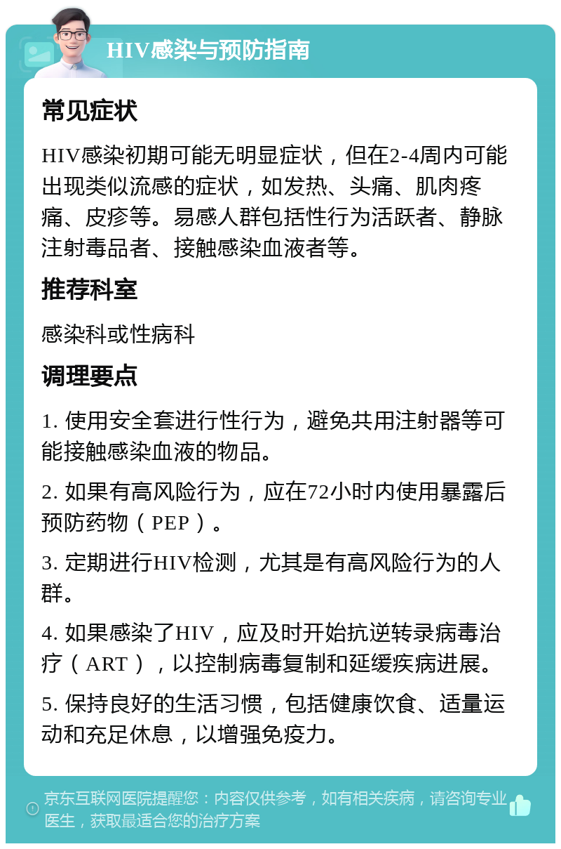 HIV感染与预防指南 常见症状 HIV感染初期可能无明显症状，但在2-4周内可能出现类似流感的症状，如发热、头痛、肌肉疼痛、皮疹等。易感人群包括性行为活跃者、静脉注射毒品者、接触感染血液者等。 推荐科室 感染科或性病科 调理要点 1. 使用安全套进行性行为，避免共用注射器等可能接触感染血液的物品。 2. 如果有高风险行为，应在72小时内使用暴露后预防药物（PEP）。 3. 定期进行HIV检测，尤其是有高风险行为的人群。 4. 如果感染了HIV，应及时开始抗逆转录病毒治疗（ART），以控制病毒复制和延缓疾病进展。 5. 保持良好的生活习惯，包括健康饮食、适量运动和充足休息，以增强免疫力。