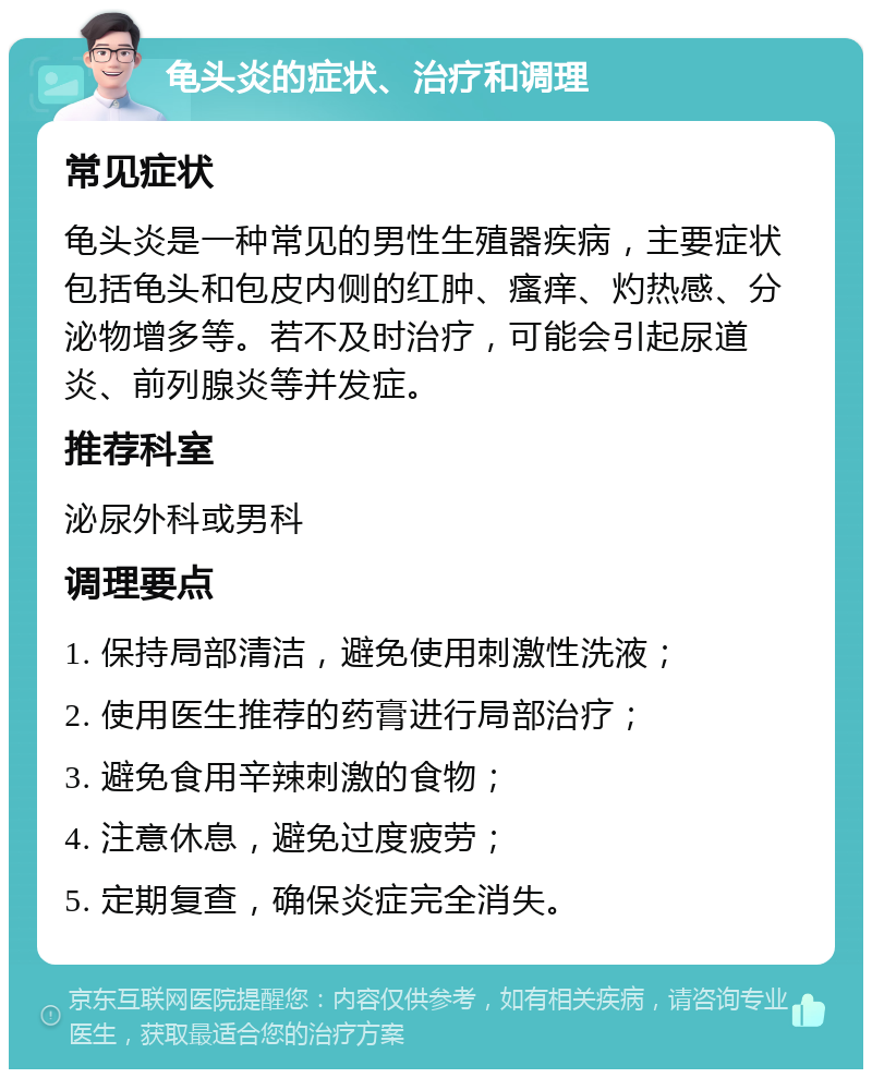 龟头炎的症状、治疗和调理 常见症状 龟头炎是一种常见的男性生殖器疾病，主要症状包括龟头和包皮内侧的红肿、瘙痒、灼热感、分泌物增多等。若不及时治疗，可能会引起尿道炎、前列腺炎等并发症。 推荐科室 泌尿外科或男科 调理要点 1. 保持局部清洁，避免使用刺激性洗液； 2. 使用医生推荐的药膏进行局部治疗； 3. 避免食用辛辣刺激的食物； 4. 注意休息，避免过度疲劳； 5. 定期复查，确保炎症完全消失。