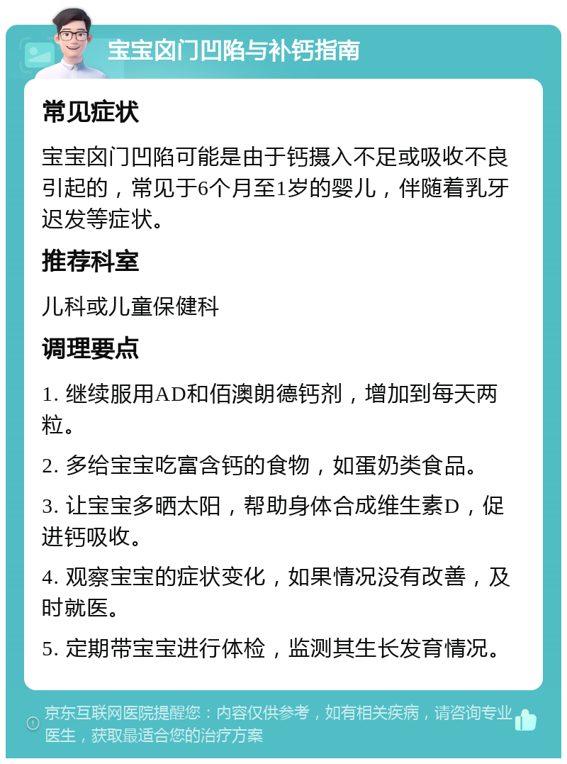 宝宝囟门凹陷与补钙指南 常见症状 宝宝囟门凹陷可能是由于钙摄入不足或吸收不良引起的，常见于6个月至1岁的婴儿，伴随着乳牙迟发等症状。 推荐科室 儿科或儿童保健科 调理要点 1. 继续服用AD和佰澳朗德钙剂，增加到每天两粒。 2. 多给宝宝吃富含钙的食物，如蛋奶类食品。 3. 让宝宝多晒太阳，帮助身体合成维生素D，促进钙吸收。 4. 观察宝宝的症状变化，如果情况没有改善，及时就医。 5. 定期带宝宝进行体检，监测其生长发育情况。