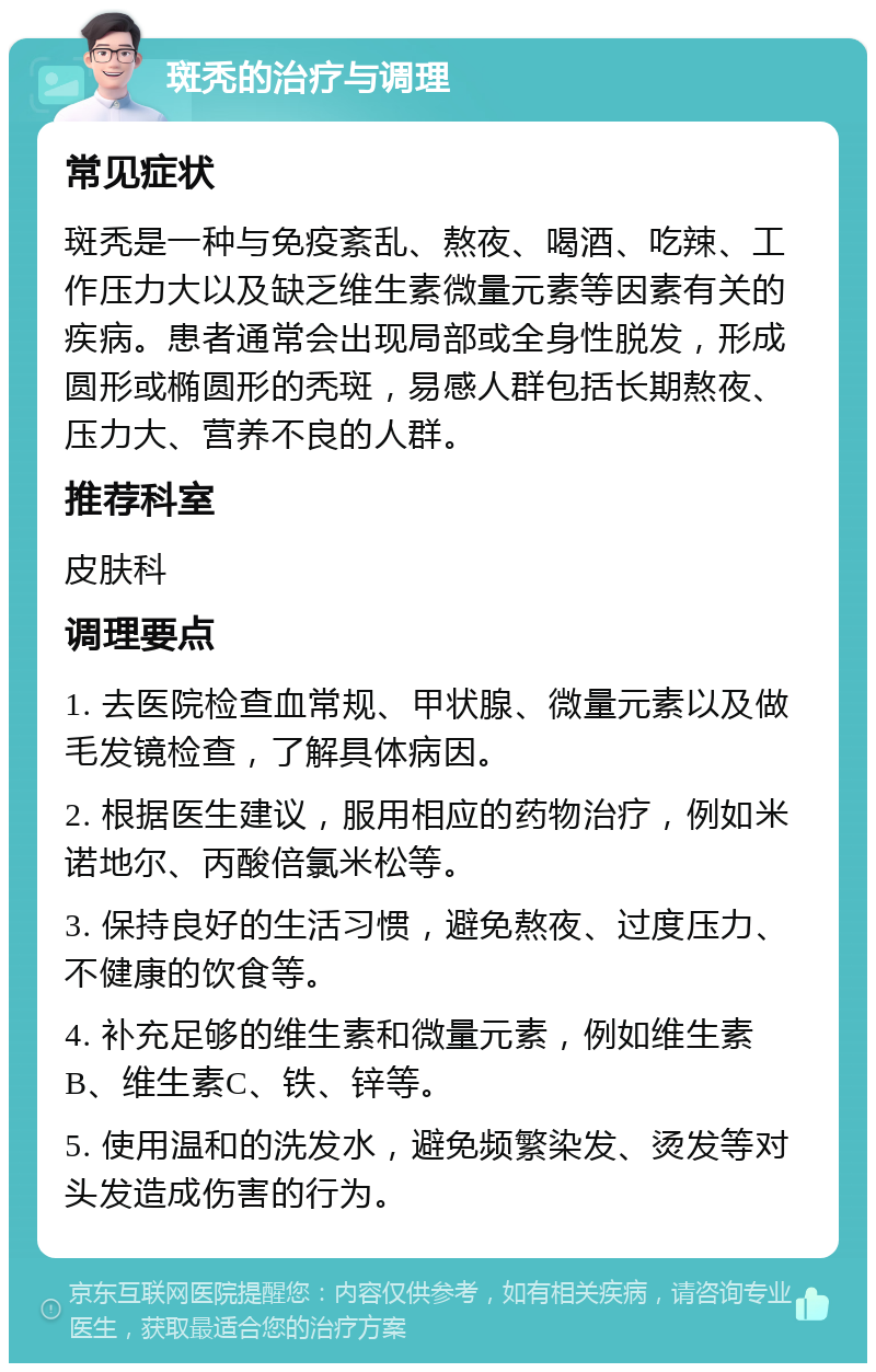 斑秃的治疗与调理 常见症状 斑秃是一种与免疫紊乱、熬夜、喝酒、吃辣、工作压力大以及缺乏维生素微量元素等因素有关的疾病。患者通常会出现局部或全身性脱发，形成圆形或椭圆形的秃斑，易感人群包括长期熬夜、压力大、营养不良的人群。 推荐科室 皮肤科 调理要点 1. 去医院检查血常规、甲状腺、微量元素以及做毛发镜检查，了解具体病因。 2. 根据医生建议，服用相应的药物治疗，例如米诺地尔、丙酸倍氯米松等。 3. 保持良好的生活习惯，避免熬夜、过度压力、不健康的饮食等。 4. 补充足够的维生素和微量元素，例如维生素B、维生素C、铁、锌等。 5. 使用温和的洗发水，避免频繁染发、烫发等对头发造成伤害的行为。